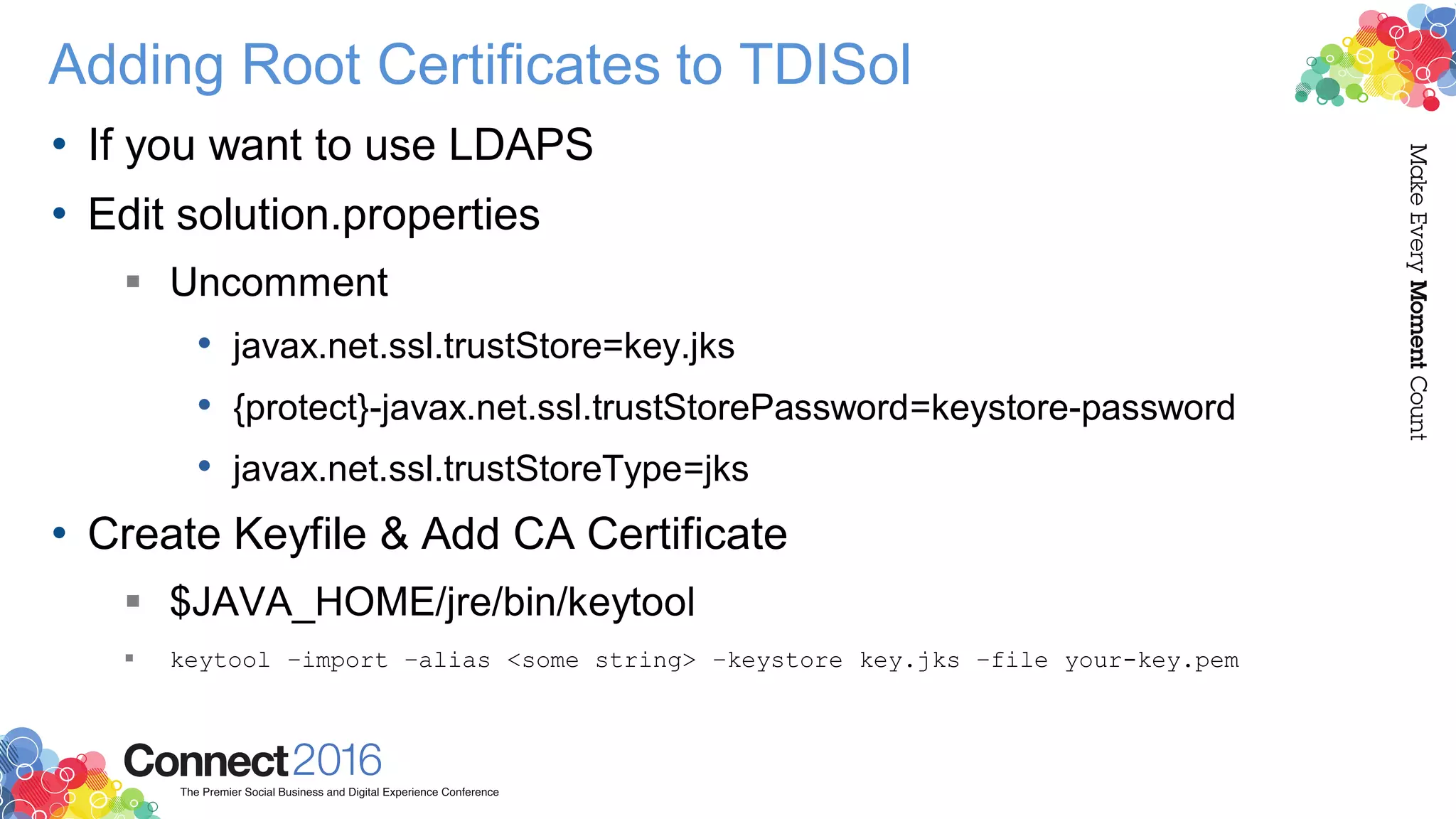 Adding Root Certificates to TDISol
• If you want to use LDAPS
• Edit solution.properties
 Uncomment
• javax.net.ssl.trustStore=key.jks
• {protect}-javax.net.ssl.trustStorePassword=keystore-password
• javax.net.ssl.trustStoreType=jks
• Create Keyfile & Add CA Certificate
 $JAVA_HOME/jre/bin/keytool
 keytool –import –alias <some string> –keystore key.jks –file your-key.pem
 
