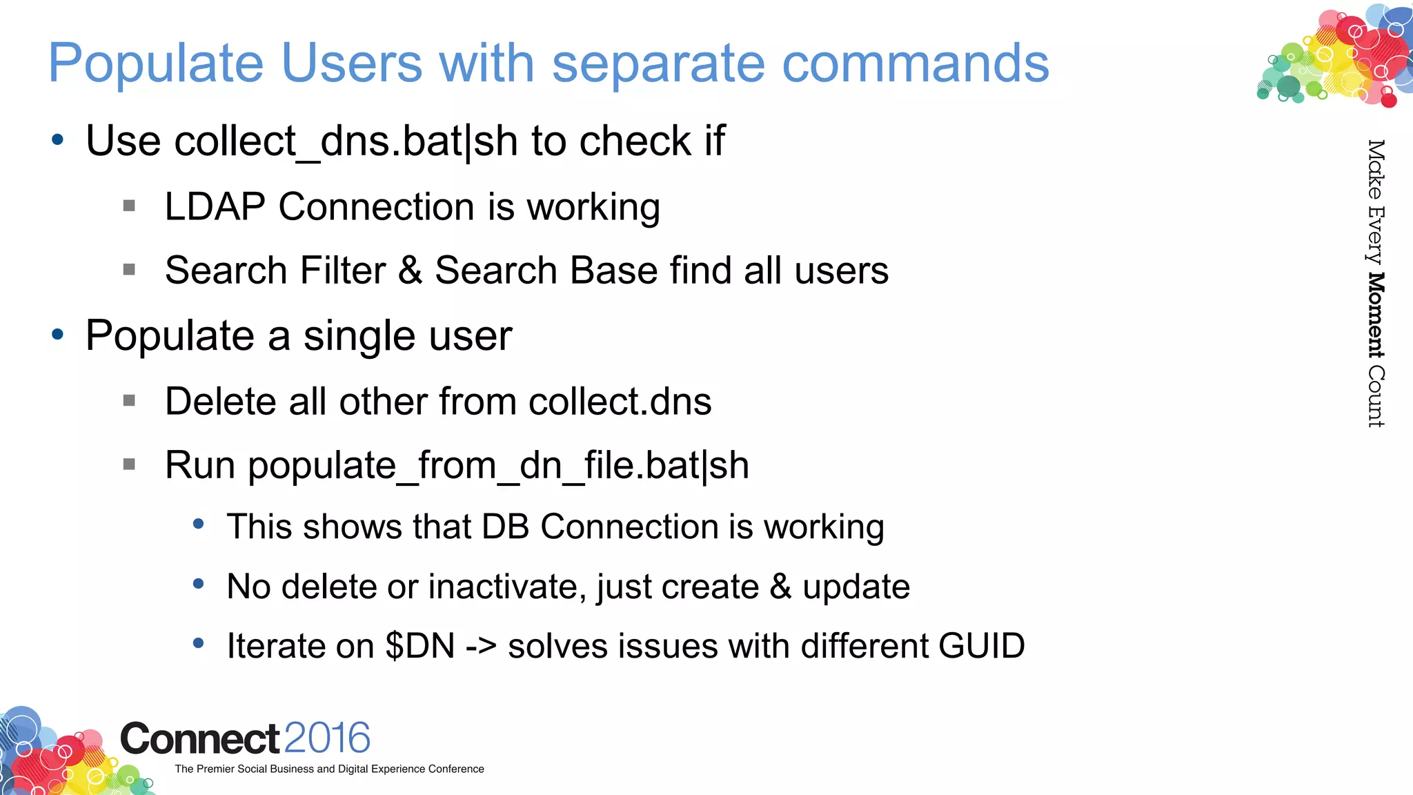 Populate Users with separate commands
• Use collect_dns.bat|sh to check if
 LDAP Connection is working
 Search Filter & Search Base find all users
• Populate a single user
 Delete all other from collect.dns
 Run populate_from_dn_file.bat|sh
• This shows that DB Connection is working
• No delete or inactivate, just create & update
• Iterate on $DN -> solves issues with different GUID
 