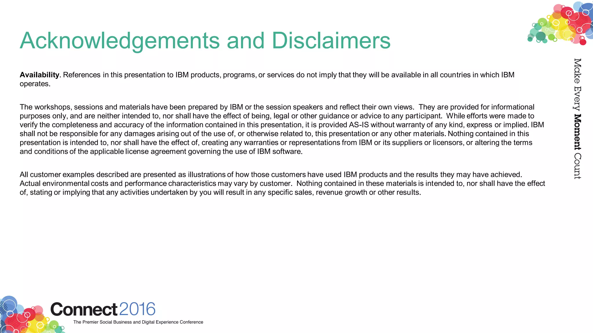 Acknowledgements and Disclaimers
Availability. References in this presentation to IBM products, programs, or services do not imply that they will be available in all countries in which IBM
operates.
The workshops, sessions and materials have been prepared by IBM or the session speakers and reflect their own views. They are provided for informational
purposes only, and are neither intended to, nor shall have the effect of being, legal or other guidance or advice to any participant. While efforts were made to
verify the completeness and accuracy of the information contained in this presentation, it is provided AS-IS without warranty of any kind, express or implied. IBM
shall not be responsible for any damages arising out of the use of, or otherwise related to, this presentation or any other materials. Nothing contained in this
presentation is intended to, nor shall have the effect of, creating any warranties or representations from IBM or its suppliers or licensors, or altering the terms
and conditions of the applicable license agreement governing the use of IBM software.
All customer examples described are presented as illustrations of how those customers have used IBM products and the results they may have achieved.
Actual environmental costs and performance characteristics may vary by customer. Nothing contained in these materials is intended to, nor shall have the effect
of, stating or implying that any activities undertaken by you will result in any specific sales, revenue growth or other results.
 