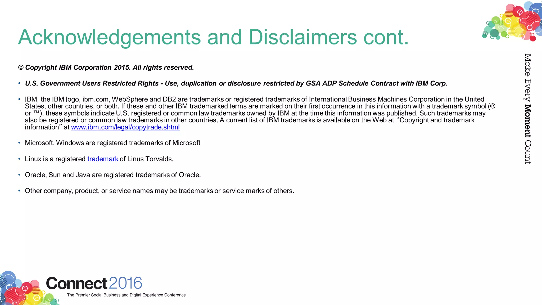 Acknowledgements and Disclaimers cont.
© Copyright IBM Corporation 2015. All rights reserved.
• U.S. Government Users Restricted Rights - Use, duplication or disclosure restricted by GSA ADP Schedule Contract with IBM Corp.
• IBM, the IBM logo, ibm.com, WebSphere and DB2 are trademarks or registered trademarks of International Business Machines Corporation in the United
States, other countries, or both. If these and other IBM trademarked terms are marked on their first occurrence in this information with a trademark symbol (®
or ™), these symbols indicate U.S. registered or common law trademarks owned by IBM at the time this information was published. Such trademarks may
also be registered or common law trademarks in other countries. A current list of IBM trademarks is available on the Web at “Copyright and trademark
information” at www.ibm.com/legal/copytrade.shtml
• Microsoft, Windows are registered trademarks of Microsoft
• Linux is a registered trademark of Linus Torvalds.
• Oracle, Sun and Java are registered trademarks of Oracle.
• Other company, product, or service names may be trademarks or service marks of others.
 