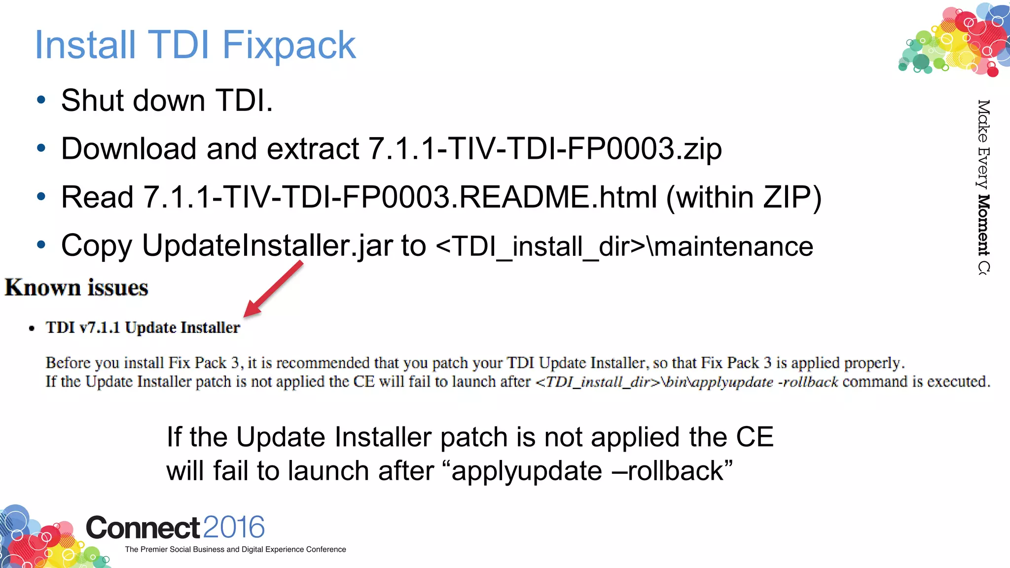 Install TDI Fixpack
• Shut down TDI.
• Download and extract 7.1.1-TIV-TDI-FP0003.zip
• Read 7.1.1-TIV-TDI-FP0003.README.html (within ZIP)
• Copy UpdateInstaller.jar to <TDI_install_dir>maintenance
If the Update Installer patch is not applied the CE
will fail to launch after “applyupdate –rollback”
 