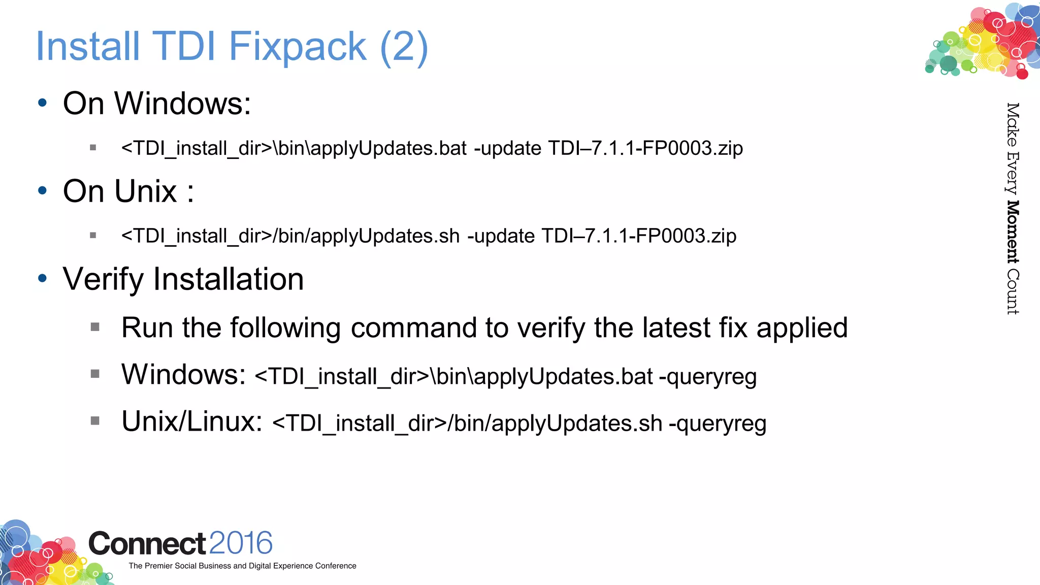 Install TDI Fixpack (2)
• On Windows:
 <TDI_install_dir>binapplyUpdates.bat -update TDI–7.1.1-FP0003.zip
• On Unix :
 <TDI_install_dir>/bin/applyUpdates.sh -update TDI–7.1.1-FP0003.zip
• Verify Installation
 Run the following command to verify the latest fix applied
 Windows: <TDI_install_dir>binapplyUpdates.bat -queryreg
 Unix/Linux: <TDI_install_dir>/bin/applyUpdates.sh -queryreg
 