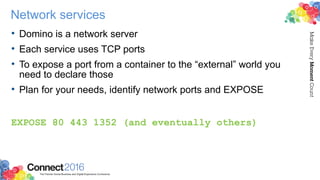 Network services
• Domino is a network server
• Each service uses TCP ports
• To expose a port from a container to the “external” world you
need to declare those
• Plan for your needs, identify network ports and EXPOSE
EXPOSE 80 443 1352 (and eventually others)
 