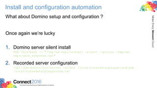 Install and configuration automation
What about Domino setup and configuration ?
Once again we’re lucky
1. Domino server silent install
RUN /bin/bash -c "/tmp/sw-repo/install -silent -options /tmp/sw-
repo/unix_response.dat"
2. Recorded server configuration
/opt/ibm/domino/bin/server -silent /local/notesdata/playground.pds
/local/notesdata/playground.txt
 