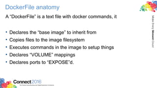 DockerFile anatomy
A “DockerFile” is a text file with docker commands, it
• Declares the “base image” to inherit from
• Copies files to the image filesystem
• Executes commands in the image to setup things
• Declares “VOLUME” mappings
• Declares ports to “EXPOSE”d.
 