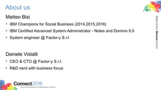 About us
Matteo Bisi
• IBM Champions for Social Business (2014,2015,2016)
• IBM Certified Advanced System Administrator - Notes and Domino 9.0
• System engineer @ Factor-y S.r.l.
Daniele Vistalli
• CEO & CTO @ Factor-y S.r.l.
• R&D nerd with business focus
 