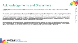 Acknowledgements and Disclaimers
Availability. References in this presentation to IBM products, programs, or services do not imply that they will be available in all countries in which IBM
operates.
The workshops, sessions and materials have been prepared by IBM or the session speakers and reflect their own views. They are provided for informational
purposes only, and are neither intended to, nor shall have the effect of being, legal or other guidance or advice to any participant. While efforts were made to
verify the completeness and accuracy of the information contained in this presentation, it is provided AS-IS without warranty of any kind, express or implied.
IBM shall not be responsible for any damages arising out of the use of, or otherwise related to, this presentation or any other materials. Nothing contained in
this presentation is intended to, nor shall have the effect of, creating any warranties or representations from IBM or its suppliers or licensors, or altering the
terms and conditions of the applicable license agreement governing the use of IBM software.
All customer examples described are presented as illustrations of how those customers have used IBM products and the results they may have achieved.
Actual environmental costs and performance characteristics may vary by customer. Nothing contained in these materials is intended to, nor shall have the
effect of, stating or implying that any activities undertaken by you will result in any specific sales, revenue growth or other results.
 