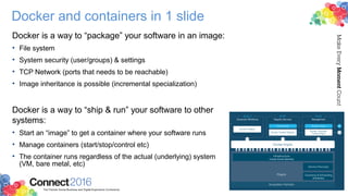 Docker and containers in 1 slide
Docker is a way to “package” your software in an image:
• File system
• System security (user/groups) & settings
• TCP Network (ports that needs to be reachable)
• Image inheritance is possible (incremental specialization)
Docker is a way to “ship & run” your software to other
systems:
• Start an “image” to get a container where your software runs
• Manage containers (start/stop/control etc)
• The container runs regardless of the actual (underlying) system
(VM, bare metal, etc)
 