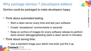 Why package domino ? (developers edition)
Domino could be packaged to make developers happy
• Think about automated testing:
 Start a clean server every time and test your software
 Create “acceptance” environments in seconds
 Keep an archive of images for every software release to perfrom
back-version debugging/testing (start a clean server in minutes)
• Think about saving time:
 Use a standard image your admin has built, just fire it up
 