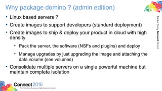 Why package domino ? (admin edition)
• Linux based servers ?
• Create images to support developers (standard deployment)
• Create images to ship & deploy your product in cloud with high
density
 Pack the server, the software (NSFs and plugins) and deploy
 Manage upgrades by just upgrading the image and attaching the
data volume (see volumes)
• Consolidate multiple servers on a single powerful machine but
maintain complete isolation
 