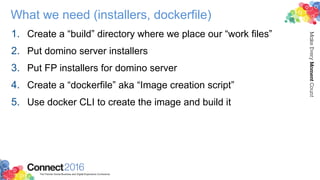 What we need (installers, dockerfile)
1. Create a “build” directory where we place our “work files”
2. Put domino server installers
3. Put FP installers for domino server
4. Create a “dockerfile” aka “Image creation script”
5. Use docker CLI to create the image and build it
 