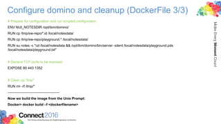 Configure domino and cleanup (DockerFile 3/3)
# Prepare for configuration and run scripted configuration
ENV NUI_NOTESDIR /opt/ibm/domino/
RUN cp /tmp/sw-repo/*.id /local/notesdata/
RUN cp /tmp/sw-repo/playground.* /local/notesdata/
RUN su notes -c "cd /local/notesdata && /opt/ibm/domino/bin/server -silent /local/notesdata/playground.pds
/local/notesdata/playground.txt"
# Declare TCP ports to be exposed
EXPOSE 80 443 1352
# Clean up "tmp"
RUN rm -rf /tmp/*
--------------------------------------------
Now we build the image from the Unix Prompt:
Docker> docker build –f <dockerfilename>
 