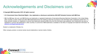 Acknowledgements and Disclaimers cont.
© Copyright IBM Corporation 2015. All rights reserved.
• U.S. Government Users Restricted Rights - Use, duplication or disclosure restricted by GSA ADP Schedule Contract with IBM Corp.
• IBM, the IBM logo, ibm.com, and IBM Domino are trademarks or registered trademarks of International Business Machines Corporation in the United States,
other countries, or both. If these and other IBM trademarked terms are marked on their first occurrence in this information with a trademark symbol (® or ™),
these symbols indicate U.S. registered or common law trademarks owned by IBM at the time this information was published. Such trademarks may also be
registered or common law trademarks in other countries. A current list of IBM trademarks is available on the Web at “Copyright and trademark information” at
www.ibm.com/legal/copytrade.shtml
Docker is a trademark of Docker, Inc.
Other company, product, or service names may be trademarks or service marks of others.
 