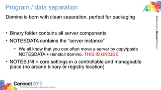 Program / data separation
Domino is born with clean separation, perfect for packaging
• Binary folder contains all server components
• NOTESDATA contains the “server instance”
 We all know that you can often move a server by copy/paste
NOTESDATA + reinstall domino. THIS IS UNIQUE
• NOTES.INI = core settings in a controllable and manageable
place (no arcane binary or registry location)
 