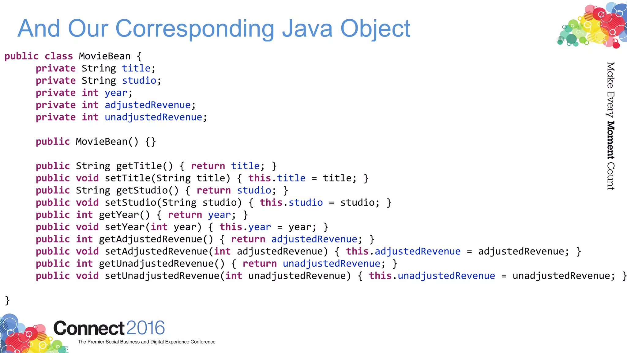 And Our Corresponding Java Object
public class MovieBean {
private String title;
private String studio;
private int year;
private int adjustedRevenue;
private int unadjustedRevenue;
public MovieBean() {}
public String getTitle() { return title; }
public void setTitle(String title) { this.title = title; }
public String getStudio() { return studio; }
public void setStudio(String studio) { this.studio = studio; }
public int getYear() { return year; }
public void setYear(int year) { this.year = year; }
public int getAdjustedRevenue() { return adjustedRevenue; }
public void setAdjustedRevenue(int adjustedRevenue) { this.adjustedRevenue = adjustedRevenue; }
public int getUnadjustedRevenue() { return unadjustedRevenue; }
public void setUnadjustedRevenue(int unadjustedRevenue) { this.unadjustedRevenue = unadjustedRevenue; }
}
 