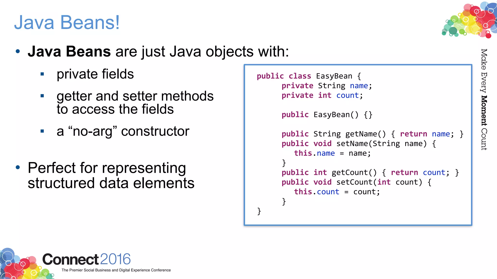 Java Beans!
• Java Beans are just Java objects with:
▪ private fields
▪ getter and setter methods  
to access the fields
▪ a “no-arg” constructor 
• Perfect for representing  
structured data elements
public class EasyBean {
private String name;
private int count;
public EasyBean() {}
public String getName() { return name; }
public void setName(String name) {
this.name = name;
}
public int getCount() { return count; }
public void setCount(int count) {
this.count = count;
}
}
 