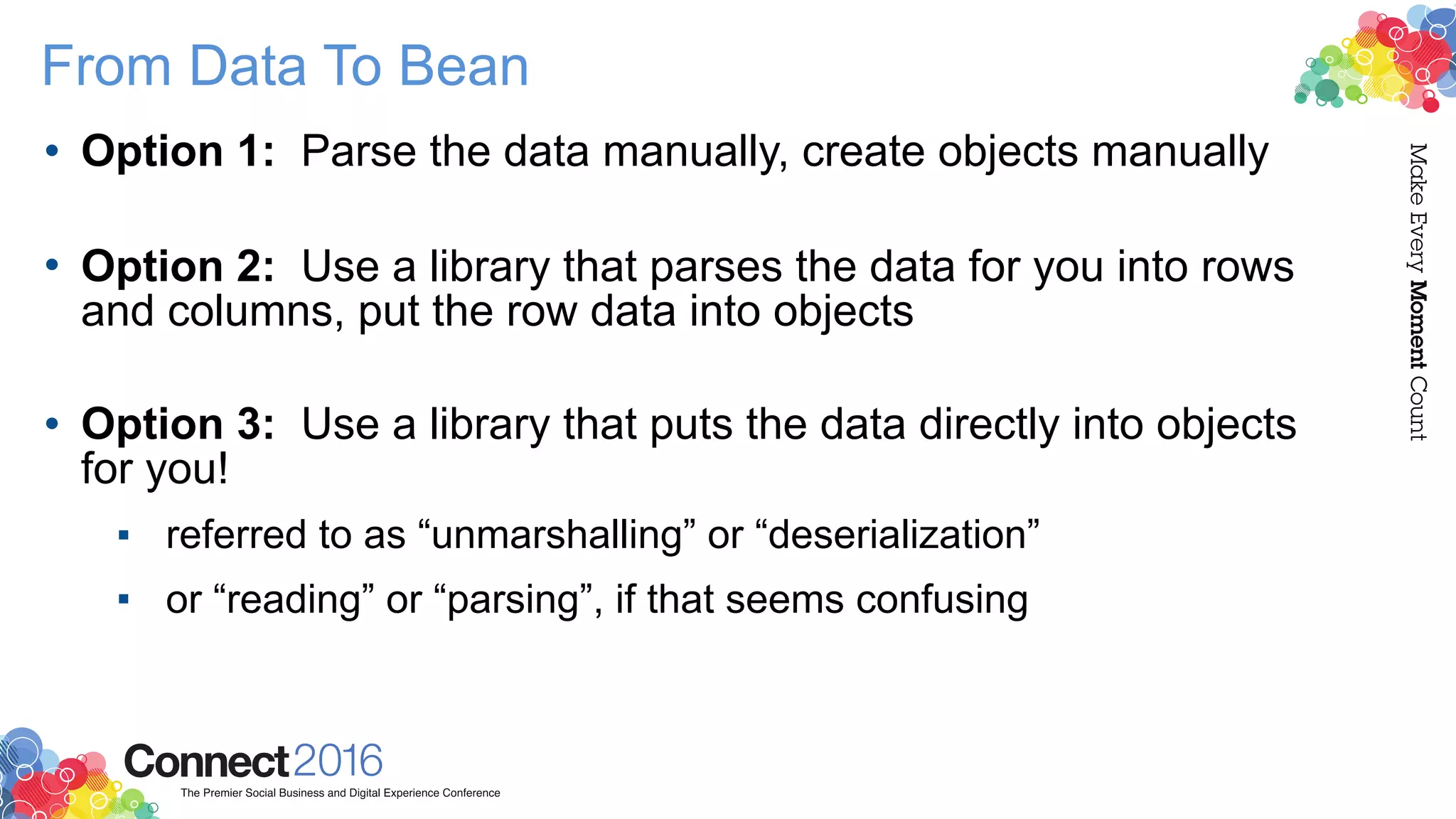 From Data To Bean
• Option 1: Parse the data manually, create objects manually 
• Option 2: Use a library that parses the data for you into rows
and columns, put the row data into objects 
• Option 3: Use a library that puts the data directly into objects
for you!
▪ referred to as “unmarshalling” or “deserialization”
▪ or “reading” or “parsing”, if that seems confusing
 
