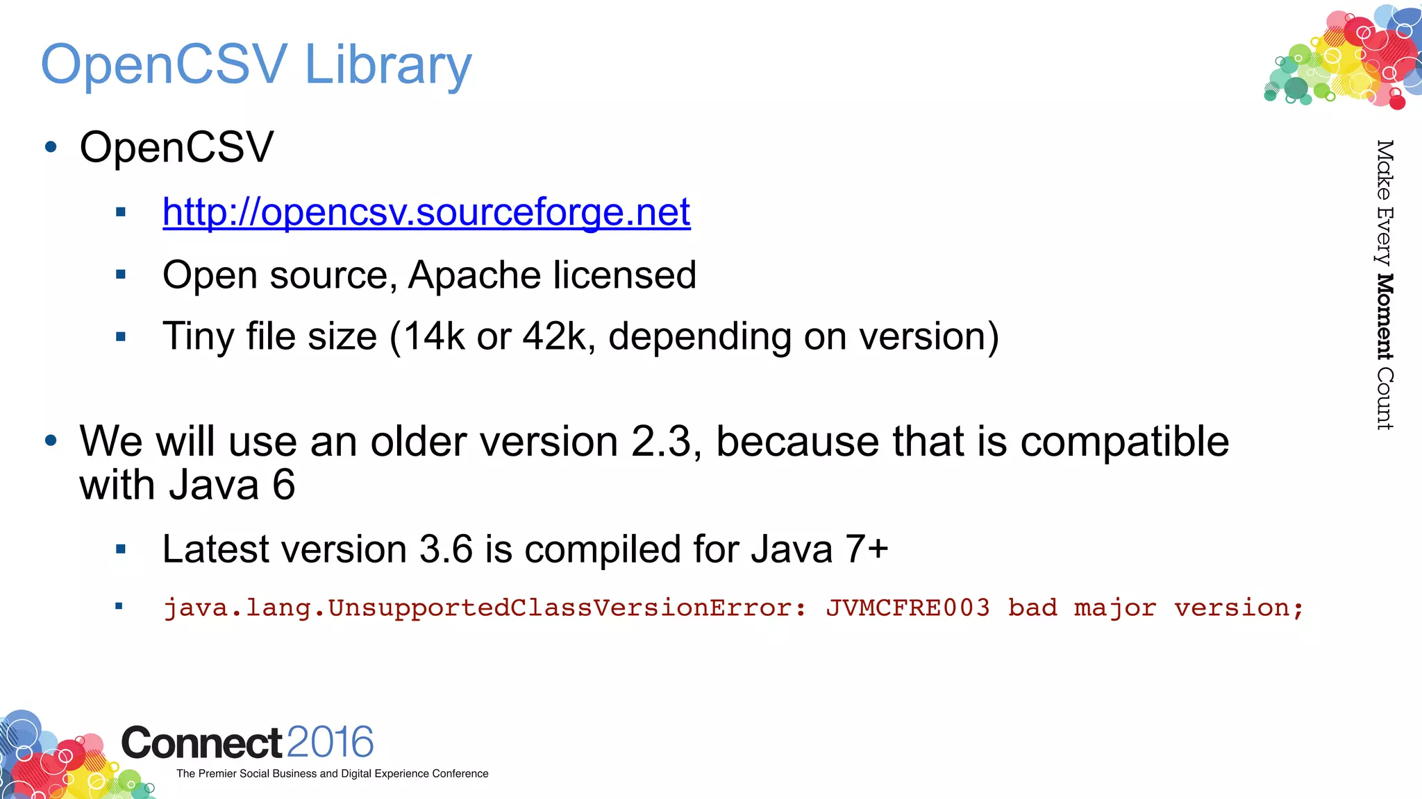 OpenCSV Library
• OpenCSV
▪ http://opencsv.sourceforge.net
▪ Open source, Apache licensed
▪ Tiny file size (14k or 42k, depending on version) 
• We will use an older version 2.3, because that is compatible
with Java 6
▪ Latest version 3.6 is compiled for Java 7+
▪ java.lang.UnsupportedClassVersionError: JVMCFRE003 bad major version;
 