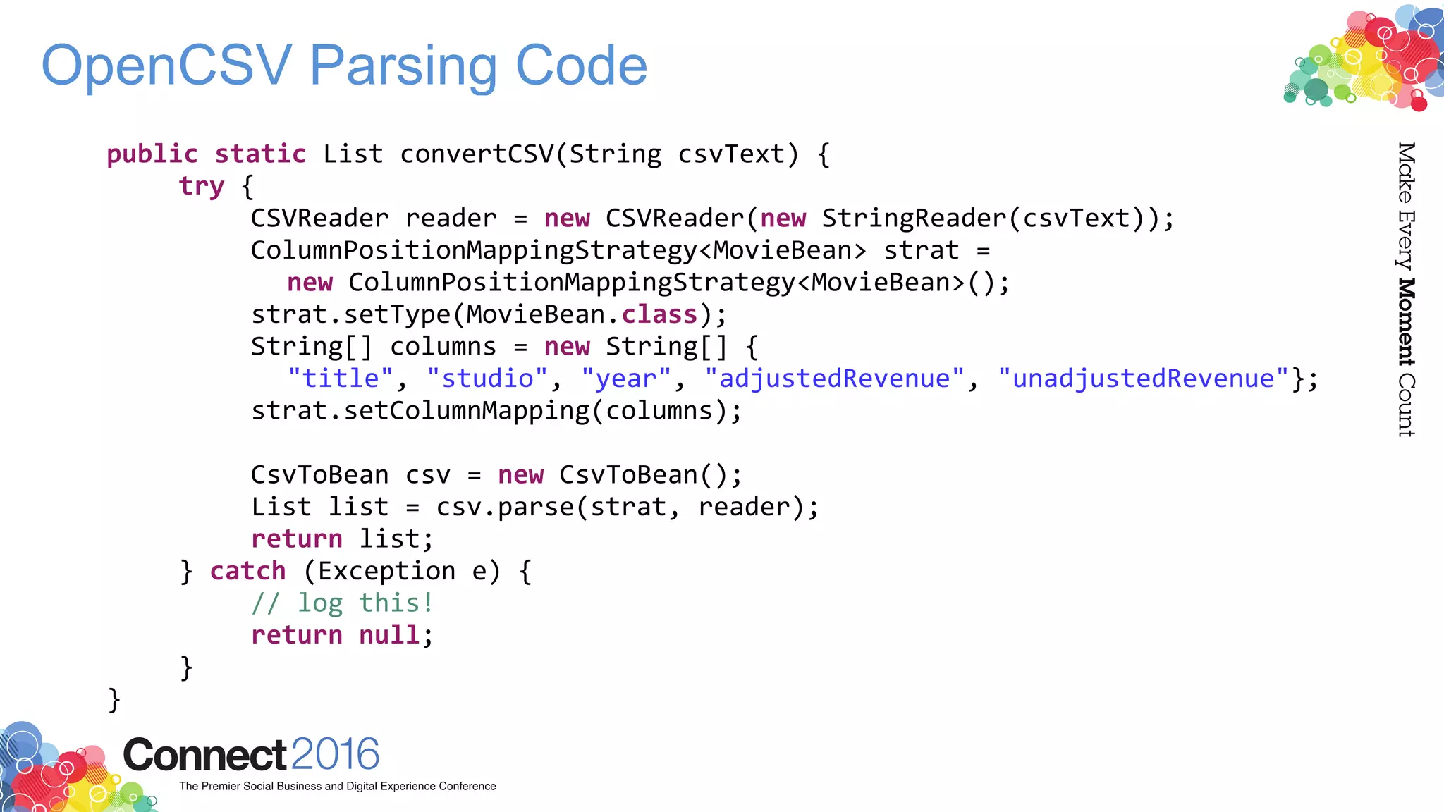 OpenCSV Parsing Code
public static List convertCSV(String csvText) {
try {
CSVReader reader = new CSVReader(new StringReader(csvText));
ColumnPositionMappingStrategy<MovieBean> strat =
new ColumnPositionMappingStrategy<MovieBean>();
strat.setType(MovieBean.class);
String[] columns = new String[] {
"title", "studio", "year", "adjustedRevenue", "unadjustedRevenue"};
strat.setColumnMapping(columns);
CsvToBean csv = new CsvToBean();
List list = csv.parse(strat, reader);
return list;
} catch (Exception e) {
// log this!
return null;
}
}
 