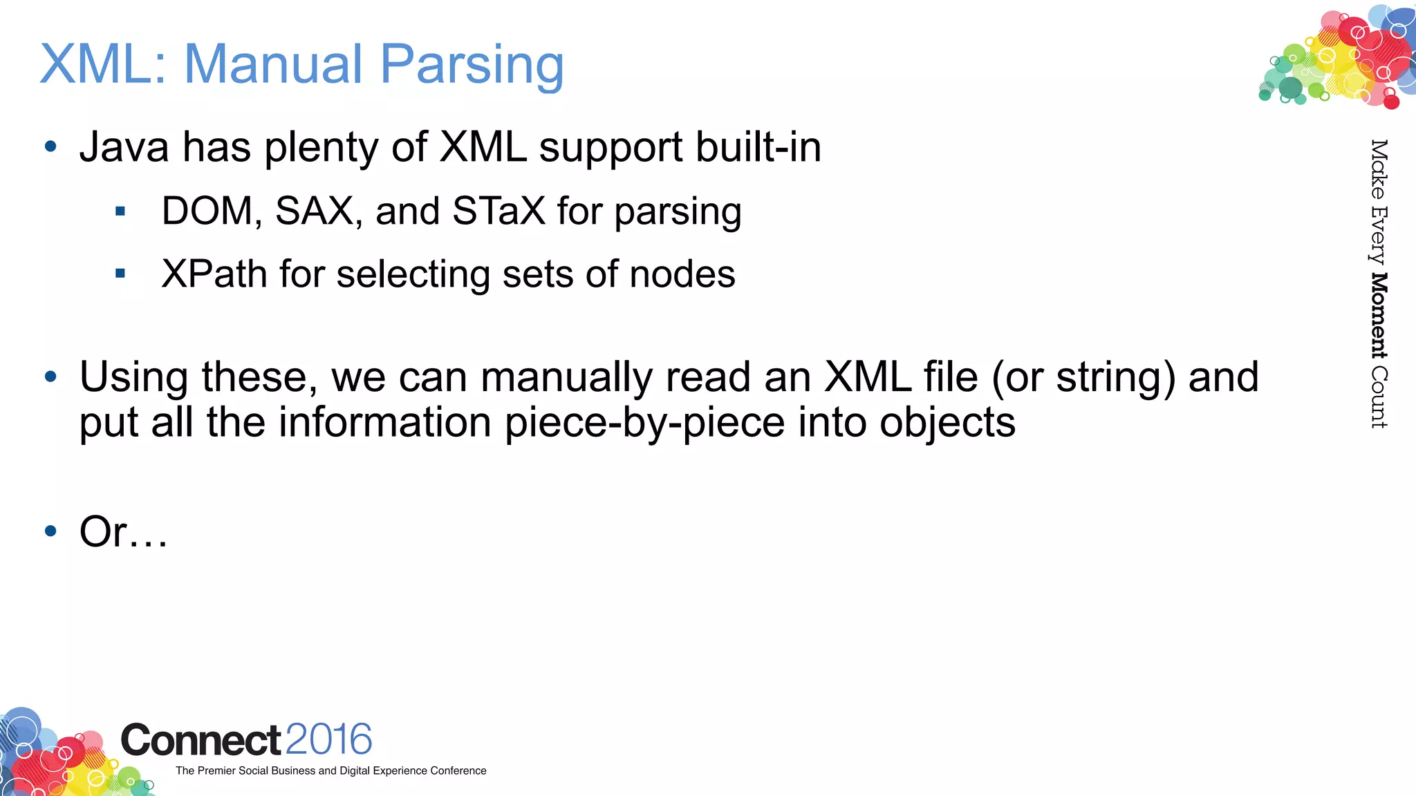 XML: Manual Parsing
• Java has plenty of XML support built-in
▪ DOM, SAX, and STaX for parsing
▪ XPath for selecting sets of nodes 
• Using these, we can manually read an XML file (or string) and
put all the information piece-by-piece into objects 
• Or…
 