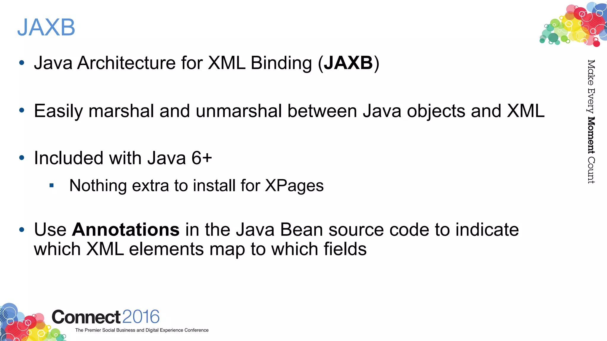 JAXB
• Java Architecture for XML Binding (JAXB) 
• Easily marshal and unmarshal between Java objects and XML 
• Included with Java 6+
▪ Nothing extra to install for XPages 
• Use Annotations in the Java Bean source code to indicate
which XML elements map to which fields
 