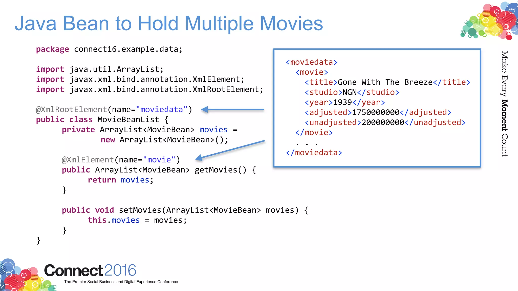 Java Bean to Hold Multiple Movies
package connect16.example.data;
import java.util.ArrayList;
import javax.xml.bind.annotation.XmlElement;
import javax.xml.bind.annotation.XmlRootElement;
@XmlRootElement(name="moviedata")
public class MovieBeanList {
private ArrayList<MovieBean> movies =
new ArrayList<MovieBean>();
@XmlElement(name="movie")
public ArrayList<MovieBean> getMovies() {
return movies;
}
public void setMovies(ArrayList<MovieBean> movies) {
this.movies = movies;
}
}
<moviedata>
<movie>
<title>Gone With The Breeze</title>
<studio>NGN</studio>
<year>1939</year>
<adjusted>1750000000</adjusted>
<unadjusted>200000000</unadjusted>
</movie>
. . .
</moviedata>
 