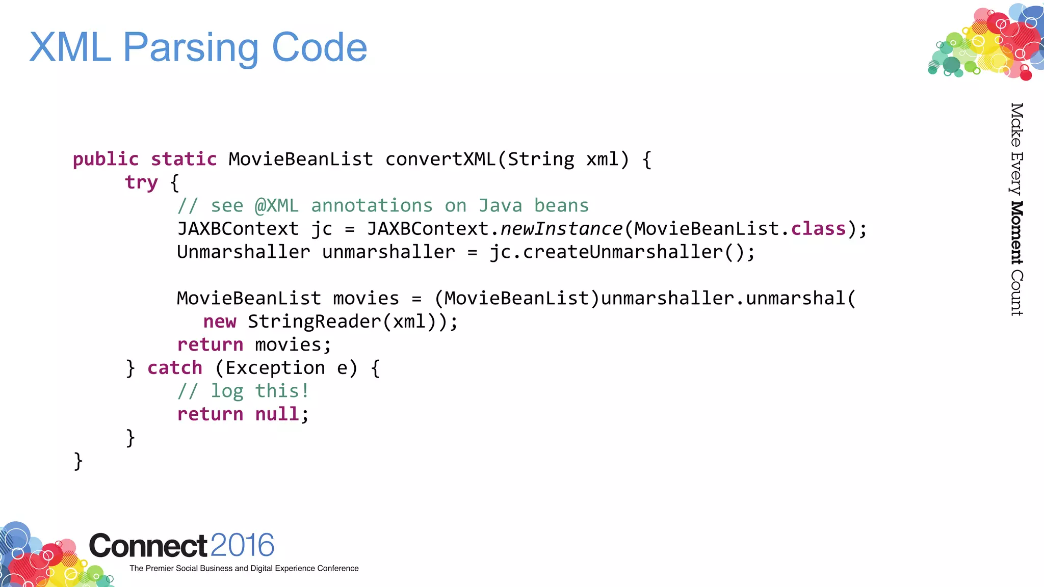 XML Parsing Code
public static MovieBeanList convertXML(String xml) {
try {
// see @XML annotations on Java beans
JAXBContext jc = JAXBContext.newInstance(MovieBeanList.class);
Unmarshaller unmarshaller = jc.createUnmarshaller();
MovieBeanList movies = (MovieBeanList)unmarshaller.unmarshal(
new StringReader(xml));
return movies;
} catch (Exception e) {
// log this!
return null;
}
}
 