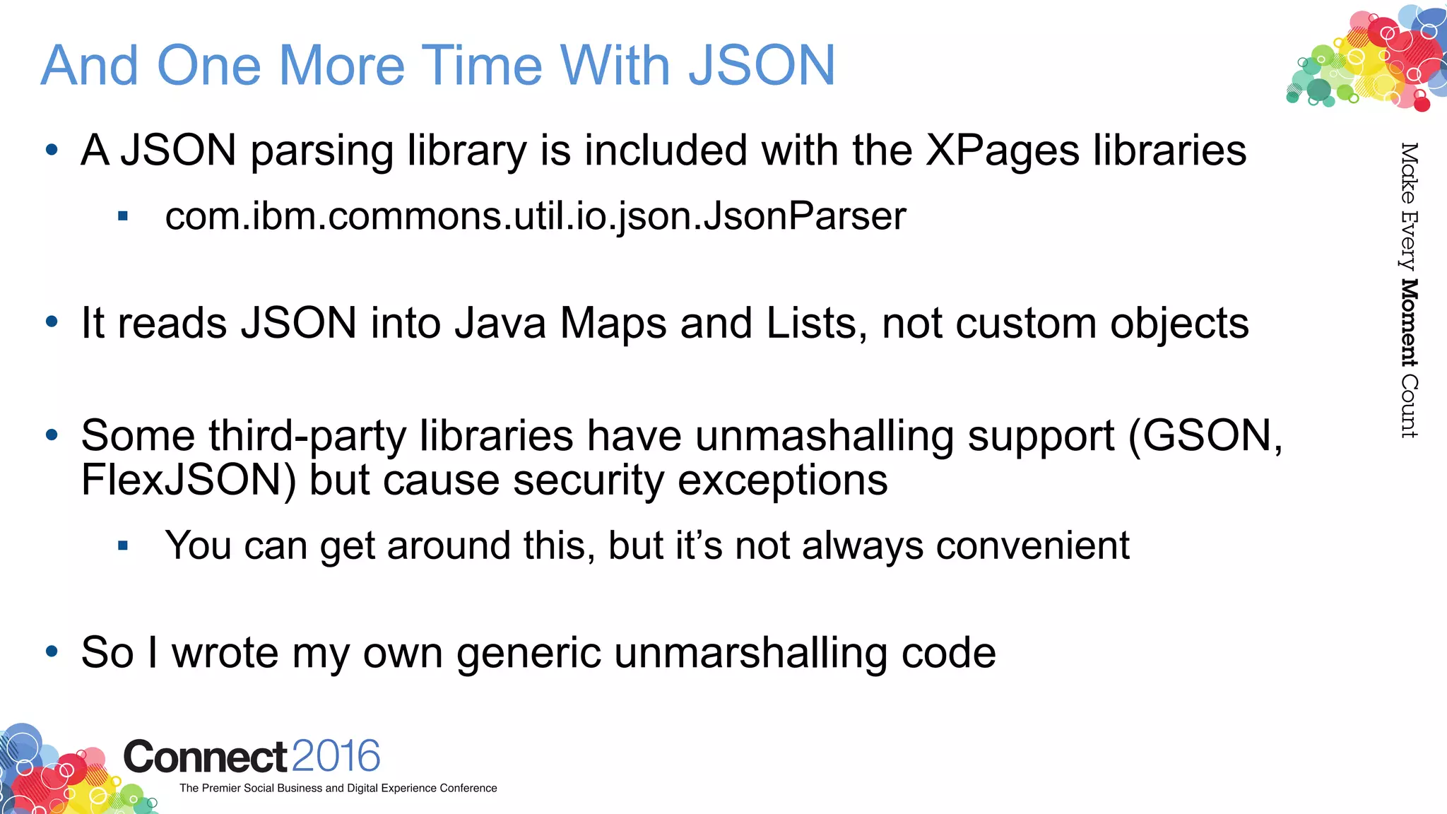 And One More Time With JSON
• A JSON parsing library is included with the XPages libraries
▪ com.ibm.commons.util.io.json.JsonParser 
• It reads JSON into Java Maps and Lists, not custom objects 
• Some third-party libraries have unmashalling support (GSON,
FlexJSON) but cause security exceptions
▪ You can get around this, but it’s not always convenient 
• So I wrote my own generic unmarshalling code
 