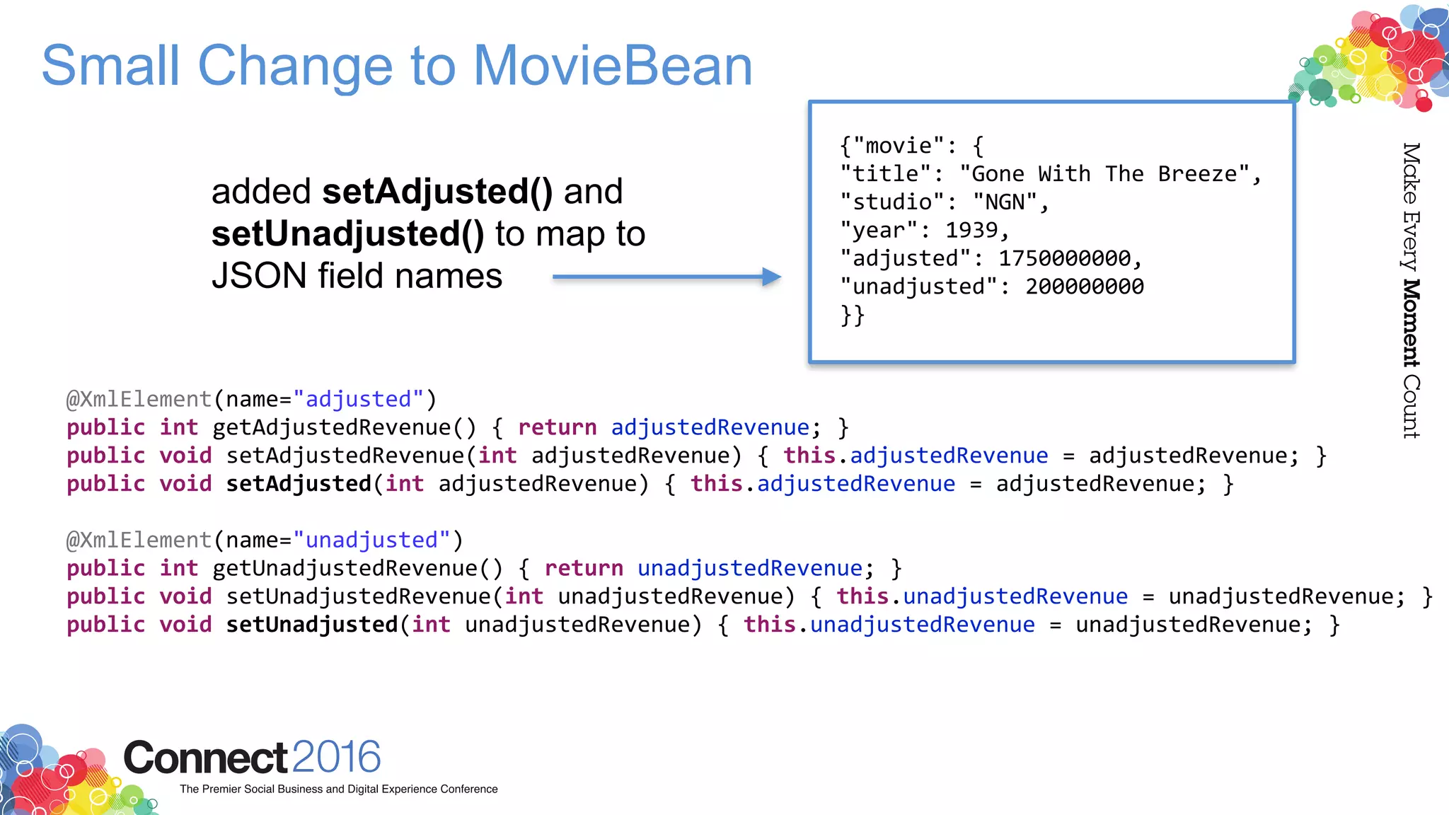 Small Change to MovieBean
@XmlElement(name="adjusted")
public int getAdjustedRevenue() { return adjustedRevenue; }
public void setAdjustedRevenue(int adjustedRevenue) { this.adjustedRevenue = adjustedRevenue; }
public void setAdjusted(int adjustedRevenue) { this.adjustedRevenue = adjustedRevenue; }
@XmlElement(name="unadjusted")
public int getUnadjustedRevenue() { return unadjustedRevenue; }
public void setUnadjustedRevenue(int unadjustedRevenue) { this.unadjustedRevenue = unadjustedRevenue; }
public void setUnadjusted(int unadjustedRevenue) { this.unadjustedRevenue = unadjustedRevenue; }
{"movie": {
"title": "Gone With The Breeze",
"studio": "NGN",
"year": 1939,
"adjusted": 1750000000,
"unadjusted": 200000000
}}
added setAdjusted() and
setUnadjusted() to map to
JSON field names
 
