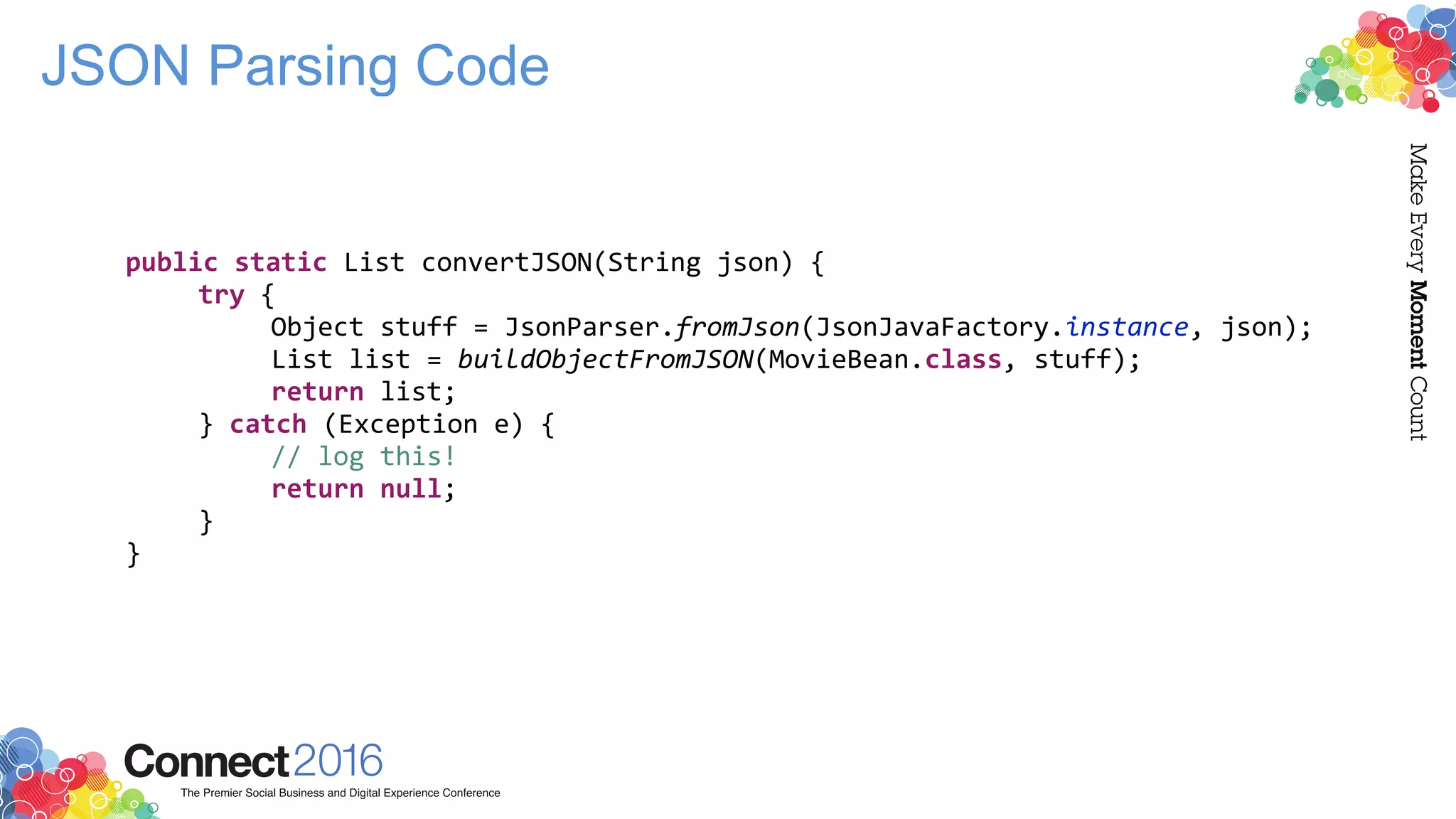 JSON Parsing Code
public static List convertJSON(String json) {
try {
Object stuff = JsonParser.fromJson(JsonJavaFactory.instance, json);
List list = buildObjectFromJSON(MovieBean.class, stuff);
return list;
} catch (Exception e) {
// log this!
return null;
}
}
 