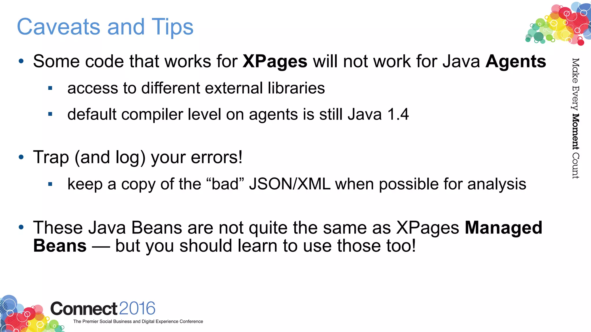 Caveats and Tips
• Some code that works for XPages will not work for Java Agents
▪ access to different external libraries
▪ default compiler level on agents is still Java 1.4 
• Trap (and log) your errors!
▪ keep a copy of the “bad” JSON/XML when possible for analysis 
• These Java Beans are not quite the same as XPages Managed
Beans — but you should learn to use those too!
 