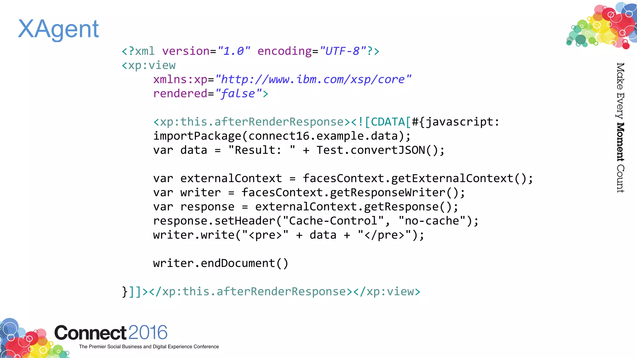 XAgent
<?xml version="1.0" encoding="UTF-8"?>
<xp:view
xmlns:xp="http://www.ibm.com/xsp/core"
rendered="false">
<xp:this.afterRenderResponse><![CDATA[#{javascript:
importPackage(connect16.example.data);
var data = "Result: " + Test.convertJSON();
var externalContext = facesContext.getExternalContext();
var writer = facesContext.getResponseWriter();
var response = externalContext.getResponse();
response.setHeader("Cache-Control", "no-cache");
writer.write("<pre>" + data + "</pre>");
writer.endDocument()
}]]></xp:this.afterRenderResponse></xp:view>
 