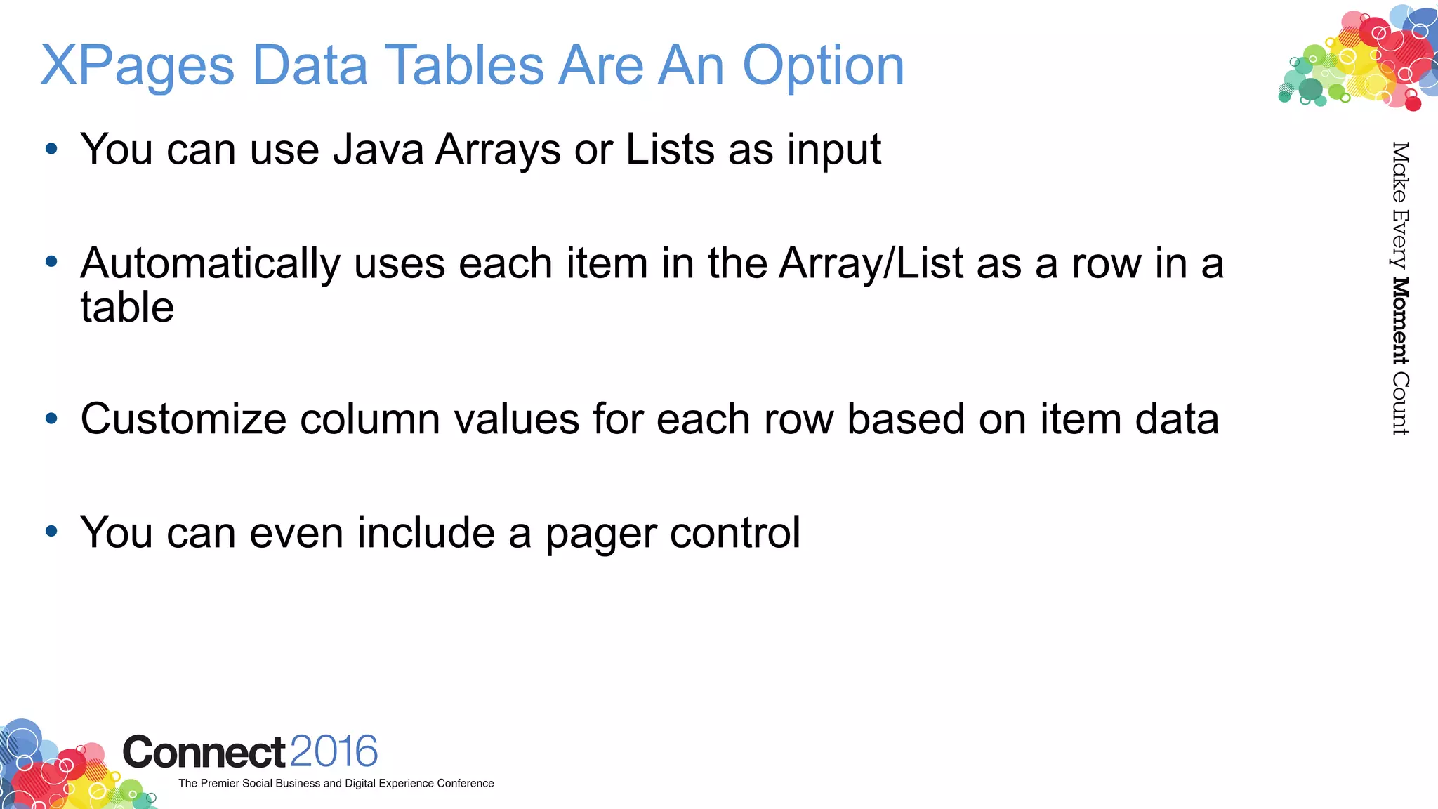 XPages Data Tables Are An Option
• You can use Java Arrays or Lists as input 
• Automatically uses each item in the Array/List as a row in a
table 
• Customize column values for each row based on item data 
• You can even include a pager control
 