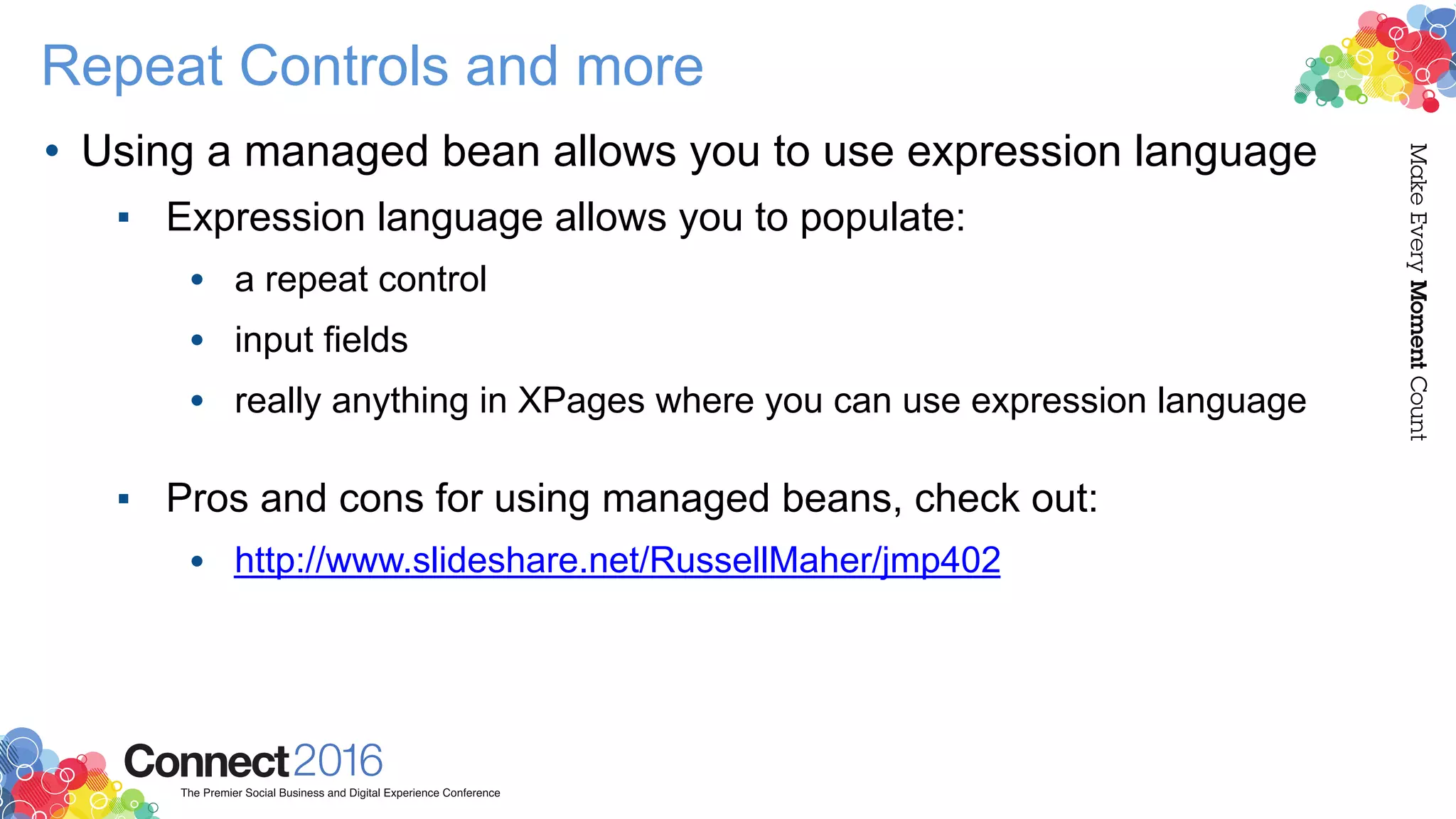 Repeat Controls and more
• Using a managed bean allows you to use expression language
▪ Expression language allows you to populate:
• a repeat control
• input fields
• really anything in XPages where you can use expression language 
▪ Pros and cons for using managed beans, check out:
• http://www.slideshare.net/RussellMaher/jmp402
 