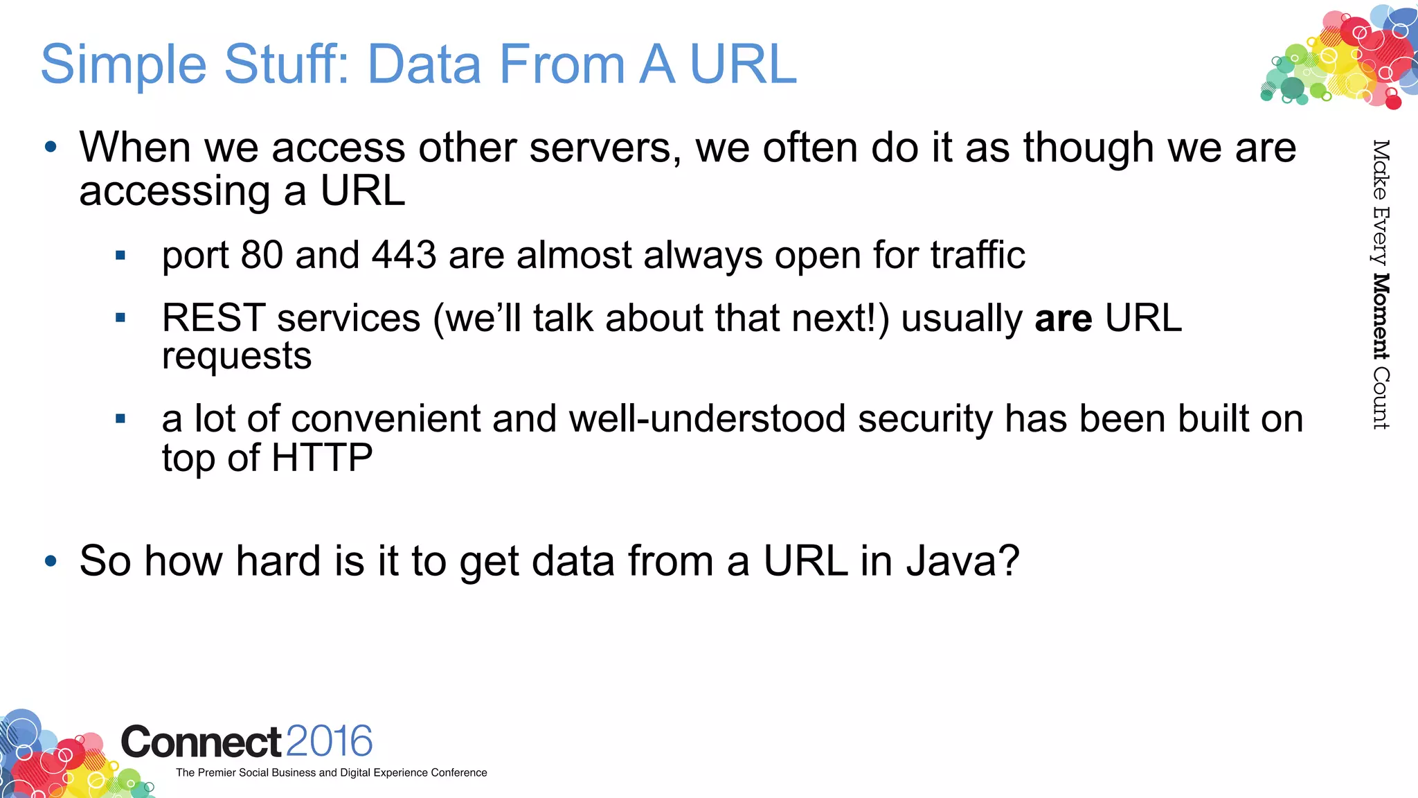 Simple Stuff: Data From A URL
• When we access other servers, we often do it as though we are
accessing a URL
▪ port 80 and 443 are almost always open for traffic
▪ REST services (we’ll talk about that next!) usually are URL
requests
▪ a lot of convenient and well-understood security has been built on
top of HTTP 
• So how hard is it to get data from a URL in Java?
 