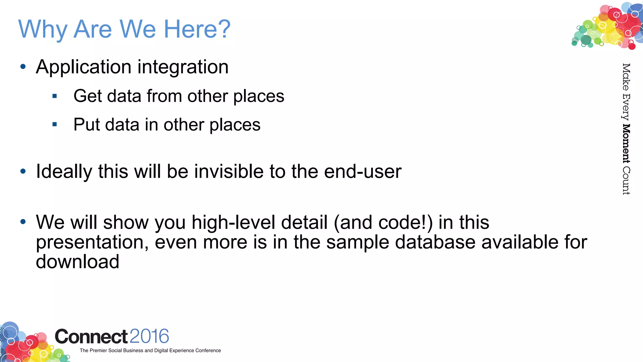 Why Are We Here?
• Application integration
▪ Get data from other places
▪ Put data in other places 
• Ideally this will be invisible to the end-user 
• We will show you high-level detail (and code!) in this
presentation, even more is in the sample database available for
download
 