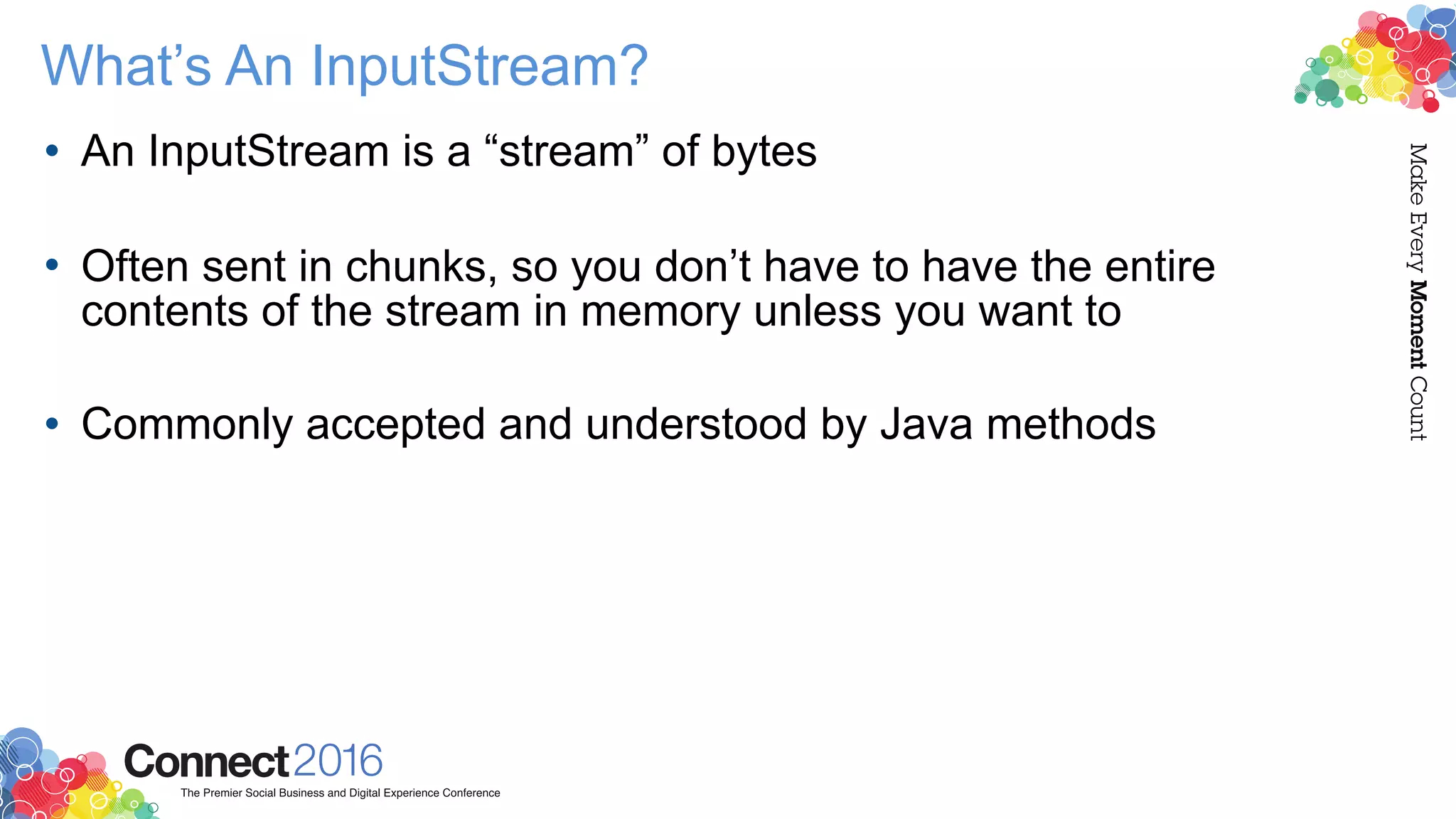 What’s An InputStream?
• An InputStream is a “stream” of bytes 
• Often sent in chunks, so you don’t have to have the entire
contents of the stream in memory unless you want to 
• Commonly accepted and understood by Java methods
 