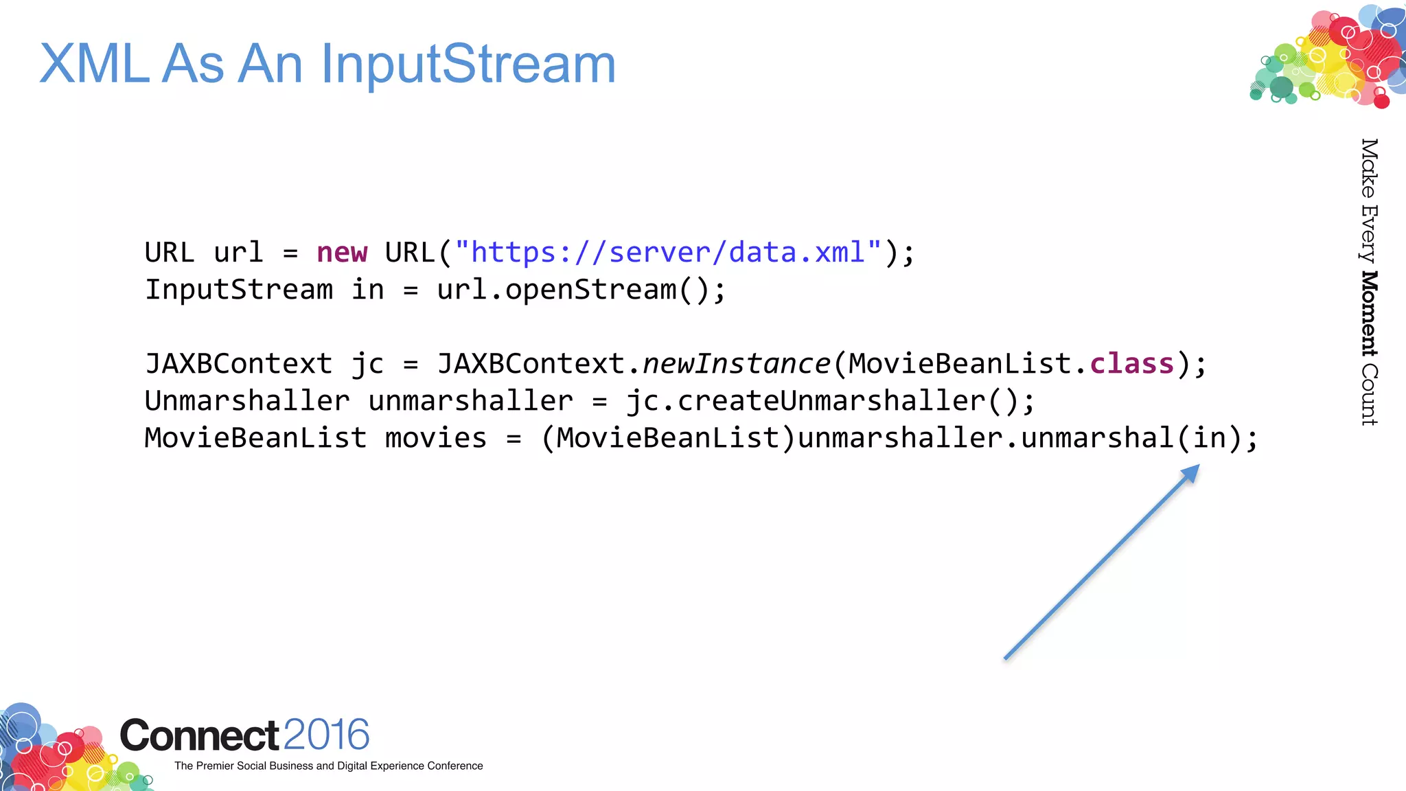 XML As An InputStream
URL url = new URL("https://server/data.xml");
InputStream in = url.openStream();
JAXBContext jc = JAXBContext.newInstance(MovieBeanList.class);
Unmarshaller unmarshaller = jc.createUnmarshaller();
MovieBeanList movies = (MovieBeanList)unmarshaller.unmarshal(in);
 
