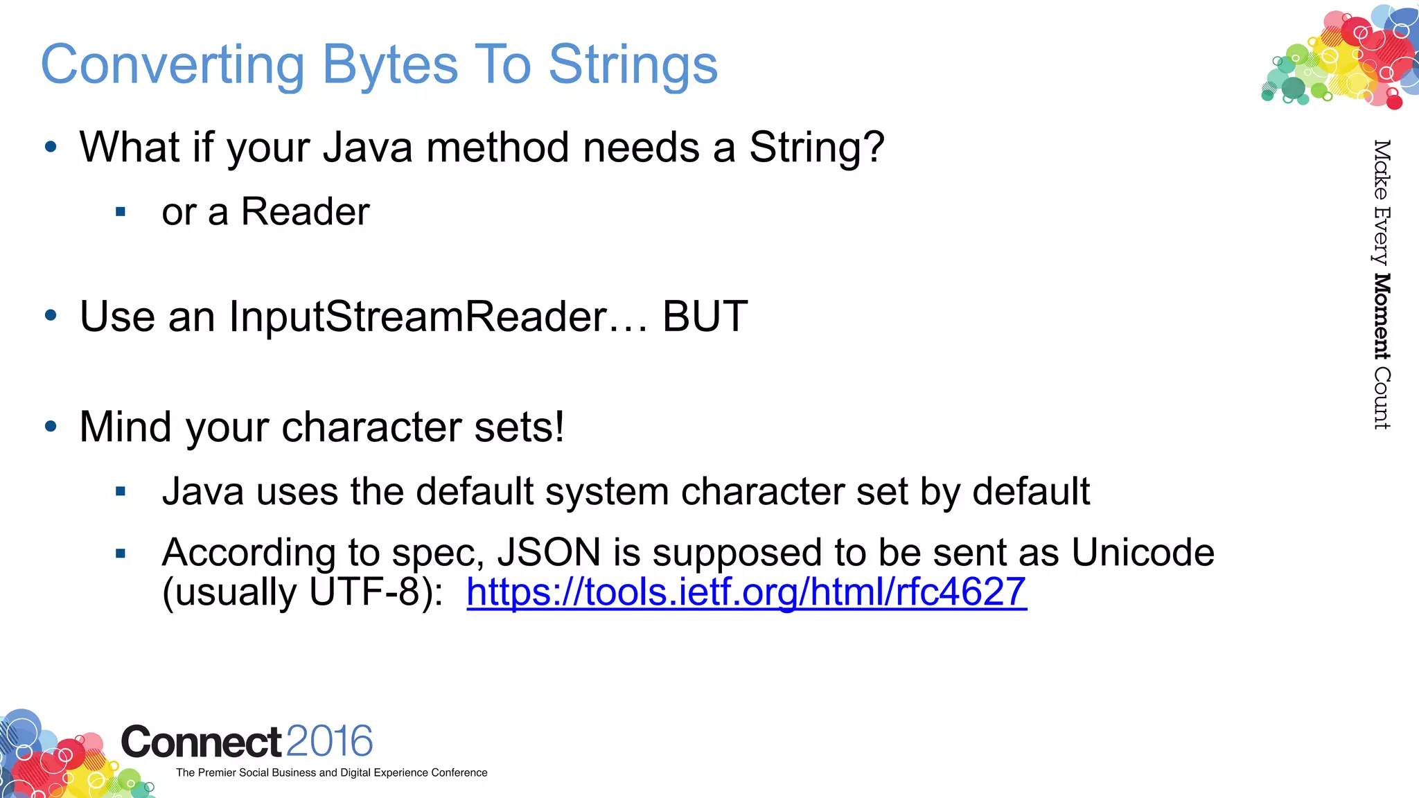 Converting Bytes To Strings
• What if your Java method needs a String?
▪ or a Reader 
• Use an InputStreamReader… BUT 
• Mind your character sets!
▪ Java uses the default system character set by default
▪ According to spec, JSON is supposed to be sent as Unicode
(usually UTF-8): https://tools.ietf.org/html/rfc4627
 