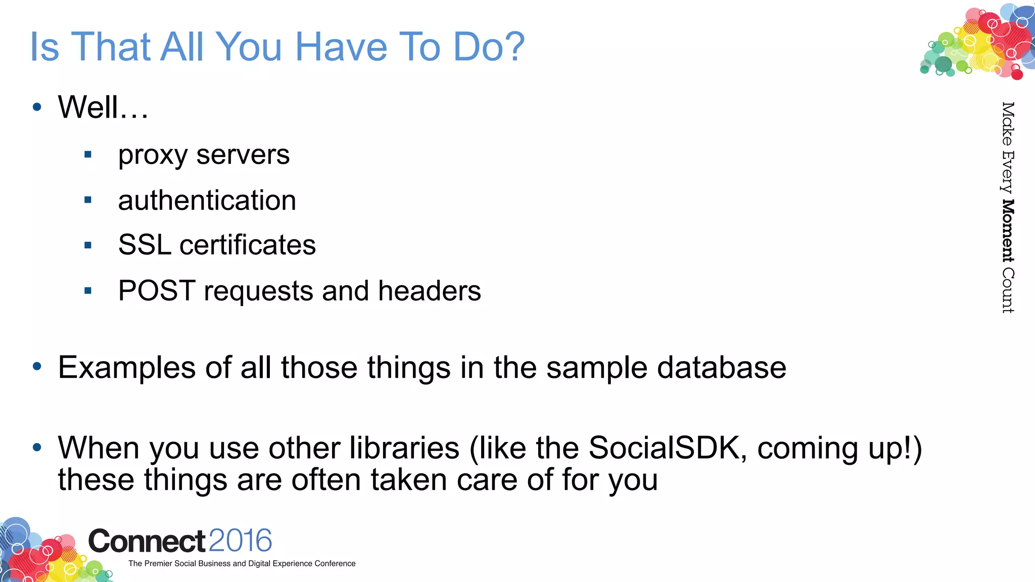 Is That All You Have To Do?
• Well…
▪ proxy servers
▪ authentication
▪ SSL certificates
▪ POST requests and headers 
• Examples of all those things in the sample database 
• When you use other libraries (like the SocialSDK, coming up!)
these things are often taken care of for you
 