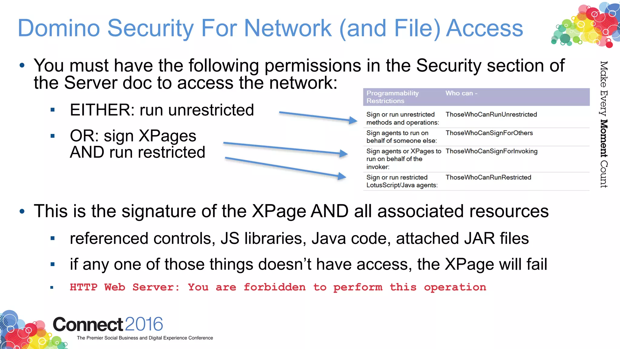 Domino Security For Network (and File) Access
• You must have the following permissions in the Security section of
the Server doc to access the network:
▪ EITHER: run unrestricted
▪ OR: sign XPages  
AND run restricted 
 
• This is the signature of the XPage AND all associated resources
▪ referenced controls, JS libraries, Java code, attached JAR files
▪ if any one of those things doesn’t have access, the XPage will fail
▪ HTTP Web Server: You are forbidden to perform this operation
 