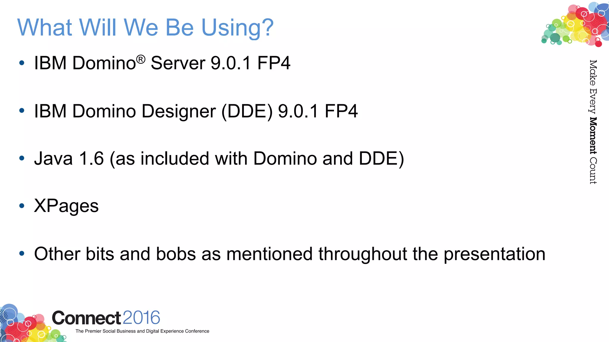 What Will We Be Using?
• IBM Domino® Server 9.0.1 FP4 
• IBM Domino Designer (DDE) 9.0.1 FP4 
• Java 1.6 (as included with Domino and DDE) 
• XPages 
• Other bits and bobs as mentioned throughout the presentation
 