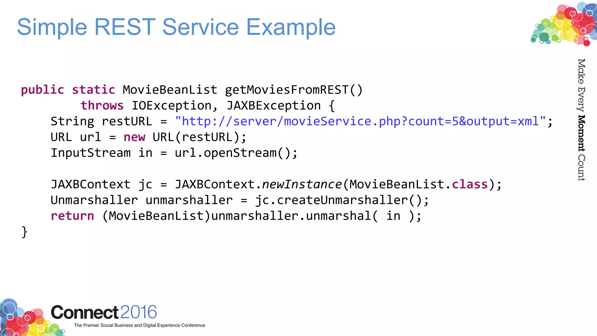 Simple REST Service Example
public static MovieBeanList getMoviesFromREST()
throws IOException, JAXBException {
String restURL = "http://server/movieService.php?count=5&output=xml";
URL url = new URL(restURL);
InputStream in = url.openStream();
JAXBContext jc = JAXBContext.newInstance(MovieBeanList.class);
Unmarshaller unmarshaller = jc.createUnmarshaller();
return (MovieBeanList)unmarshaller.unmarshal( in );
}
 