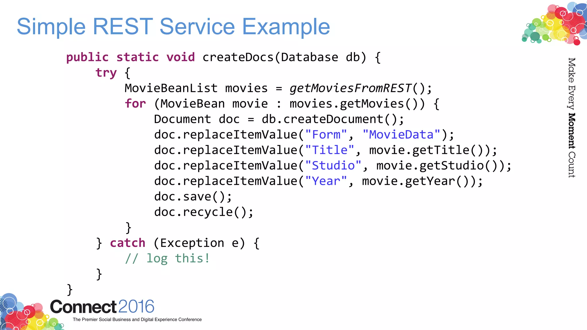 Simple REST Service Example
public static void createDocs(Database db) {
try {
MovieBeanList movies = getMoviesFromREST();
for (MovieBean movie : movies.getMovies()) {
Document doc = db.createDocument();
doc.replaceItemValue("Form", "MovieData");
doc.replaceItemValue("Title", movie.getTitle());
doc.replaceItemValue("Studio", movie.getStudio());
doc.replaceItemValue("Year", movie.getYear());
doc.save();
doc.recycle();
}
} catch (Exception e) {
// log this!
}
}
 