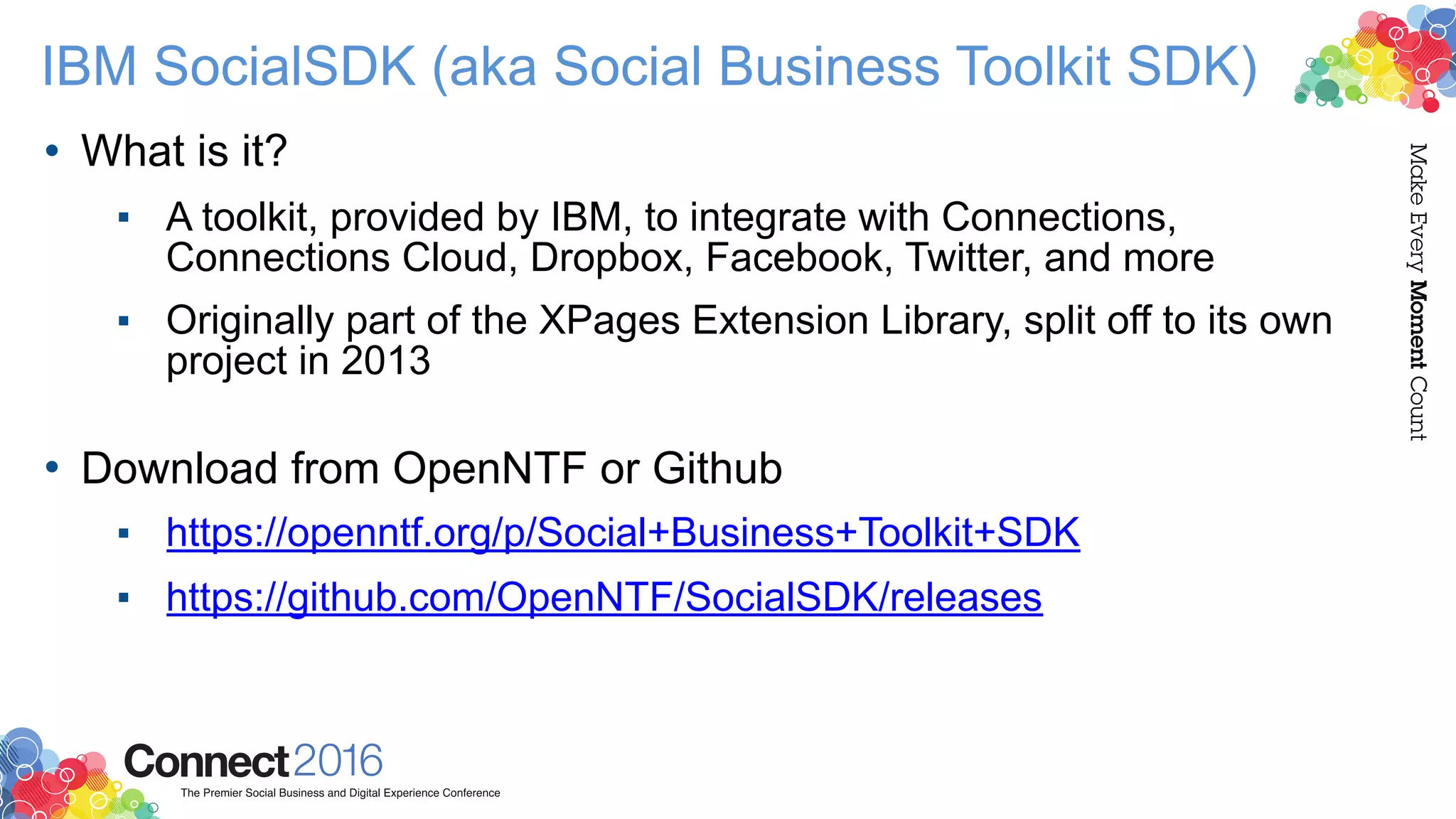 IBM SocialSDK (aka Social Business Toolkit SDK)
• What is it?
▪ A toolkit, provided by IBM, to integrate with Connections,
Connections Cloud, Dropbox, Facebook, Twitter, and more
▪ Originally part of the XPages Extension Library, split off to its own
project in 2013 
• Download from OpenNTF or Github
▪ https://openntf.org/p/Social+Business+Toolkit+SDK
▪ https://github.com/OpenNTF/SocialSDK/releases
 