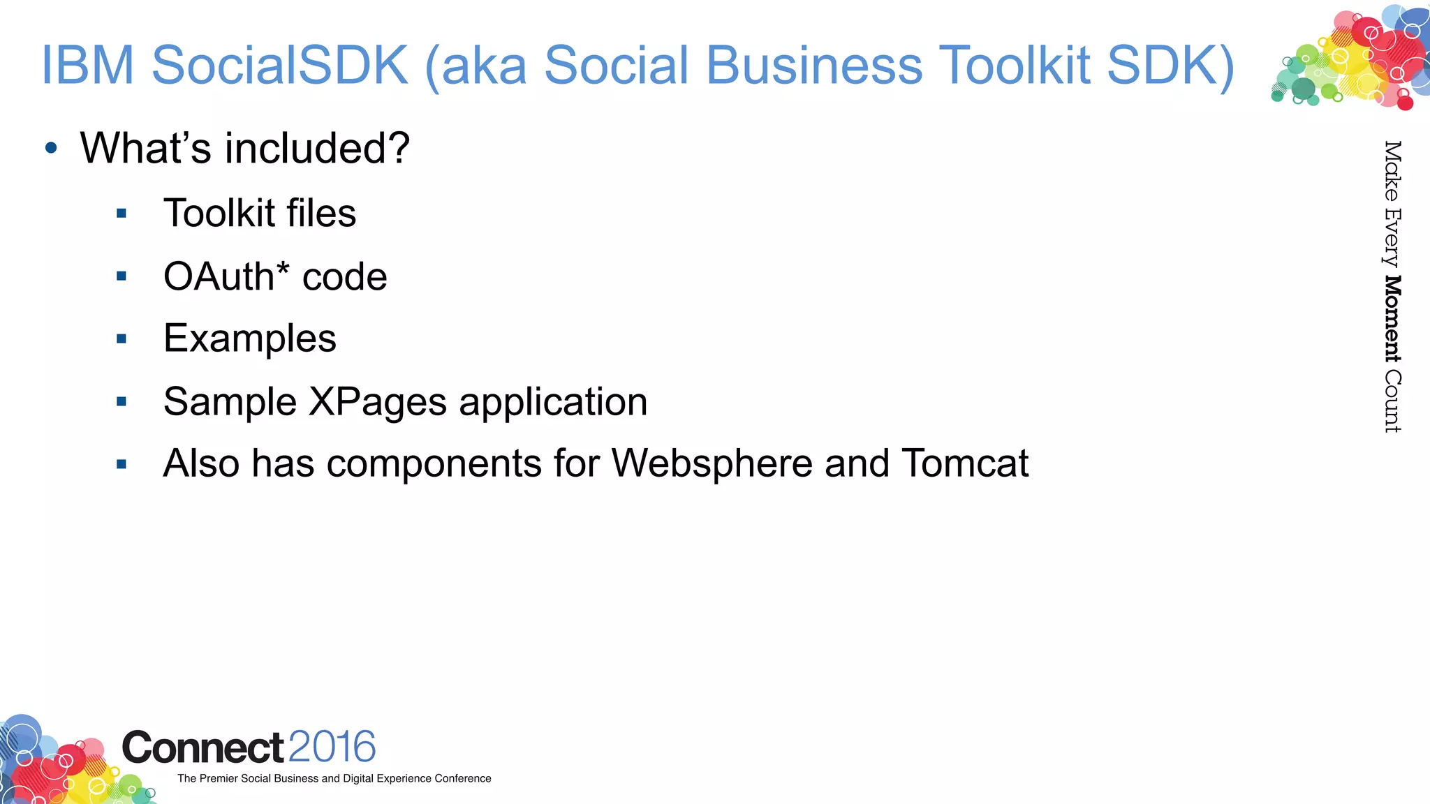 IBM SocialSDK (aka Social Business Toolkit SDK)
• What’s included?
▪ Toolkit files
▪ OAuth* code
▪ Examples
▪ Sample XPages application
▪ Also has components for Websphere and Tomcat
 