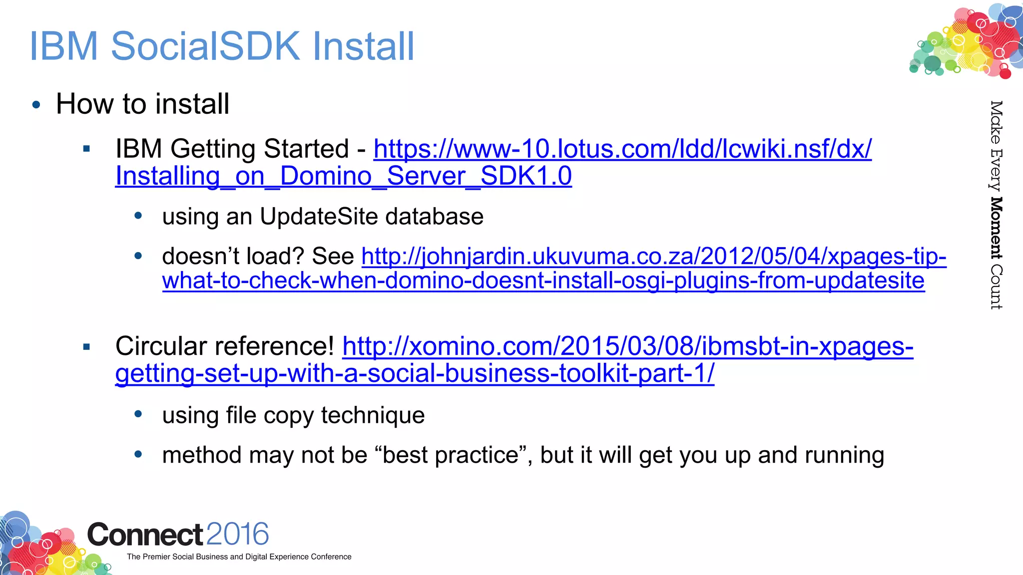 IBM SocialSDK Install
• How to install
▪ IBM Getting Started - https://www-10.lotus.com/ldd/lcwiki.nsf/dx/
Installing_on_Domino_Server_SDK1.0
• using an UpdateSite database
• doesn’t load? See http://johnjardin.ukuvuma.co.za/2012/05/04/xpages-tip-
what-to-check-when-domino-doesnt-install-osgi-plugins-from-updatesite  
▪ Circular reference! http://xomino.com/2015/03/08/ibmsbt-in-xpages-
getting-set-up-with-a-social-business-toolkit-part-1/
• using file copy technique
• method may not be “best practice”, but it will get you up and running
 