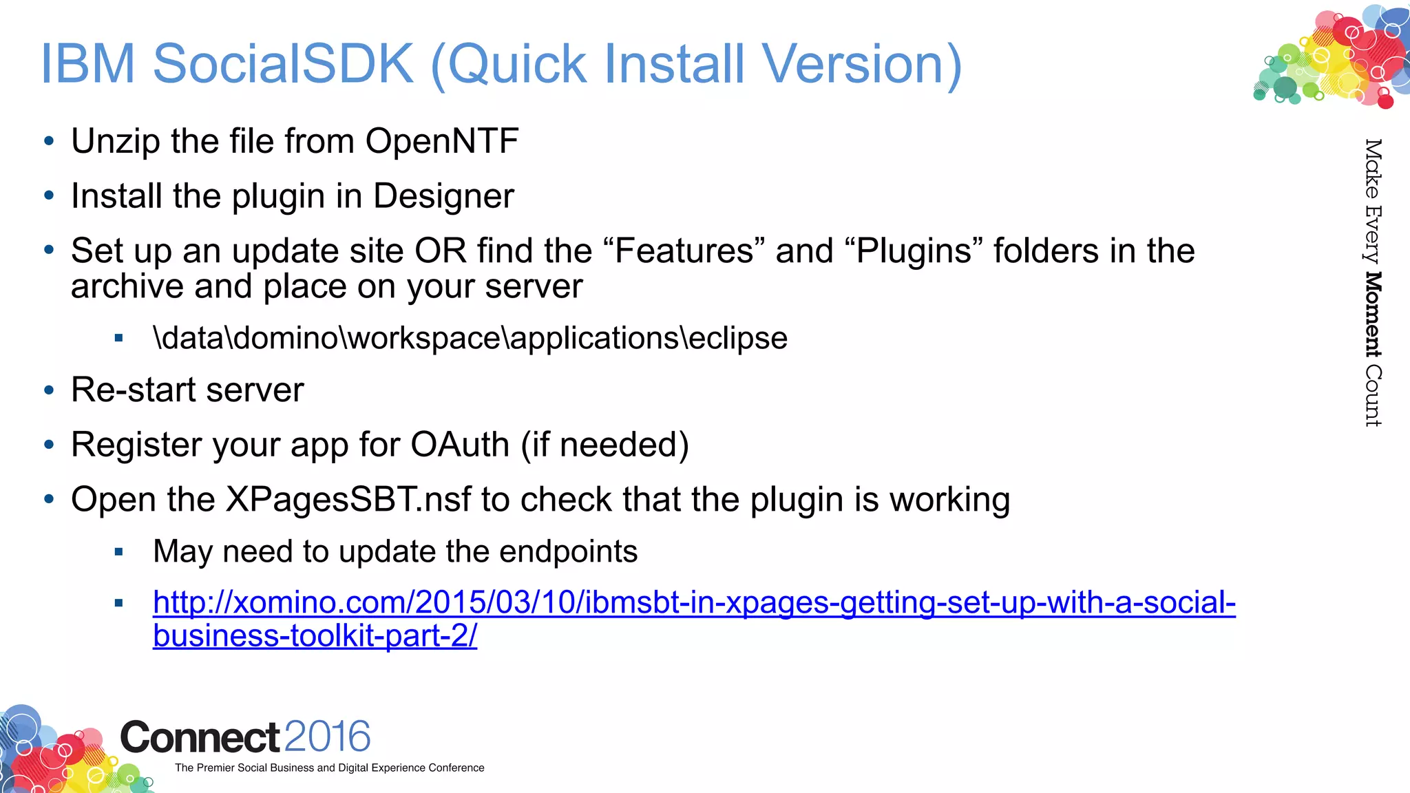 IBM SocialSDK (Quick Install Version)
• Unzip the file from OpenNTF
• Install the plugin in Designer
• Set up an update site OR find the “Features” and “Plugins” folders in the
archive and place on your server
▪ datadominoworkspaceapplicationseclipse
• Re-start server
• Register your app for OAuth (if needed)
• Open the XPagesSBT.nsf to check that the plugin is working
▪ May need to update the endpoints
▪ http://xomino.com/2015/03/10/ibmsbt-in-xpages-getting-set-up-with-a-social-
business-toolkit-part-2/
 
