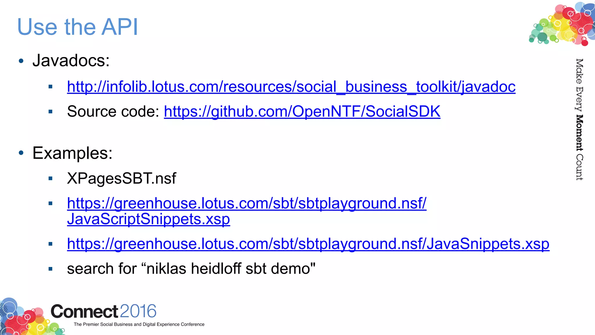 Use the API
• Javadocs:
▪ http://infolib.lotus.com/resources/social_business_toolkit/javadoc
▪ Source code: https://github.com/OpenNTF/SocialSDK  
• Examples:
▪ XPagesSBT.nsf
▪ https://greenhouse.lotus.com/sbt/sbtplayground.nsf/
JavaScriptSnippets.xsp
▪ https://greenhouse.lotus.com/sbt/sbtplayground.nsf/JavaSnippets.xsp
▪ search for “niklas heidloff sbt demo"
 
