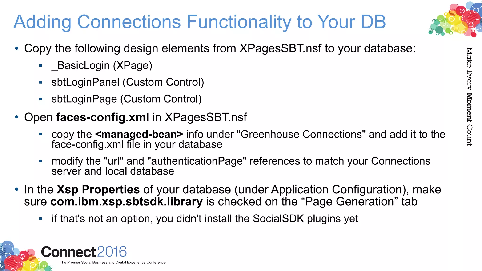 Adding Connections Functionality to Your DB
• Copy the following design elements from XPagesSBT.nsf to your database:
▪ _BasicLogin (XPage)
▪ sbtLoginPanel (Custom Control)
▪ sbtLoginPage (Custom Control)
• Open faces-config.xml in XPagesSBT.nsf
▪ copy the <managed-bean> info under "Greenhouse Connections" and add it to the
face-config.xml file in your database
▪ modify the "url" and "authenticationPage" references to match your Connections
server and local database
• In the Xsp Properties of your database (under Application Configuration), make
sure com.ibm.xsp.sbtsdk.library is checked on the “Page Generation” tab
▪ if that's not an option, you didn't install the SocialSDK plugins yet
 